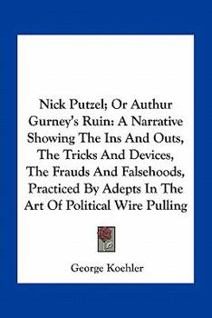 Nick Putzel; Or Authur Gurney's Ruin: A Narrative Showing The Ins And Outs, The Tricks And Devices, The Frauds And Falsehoods, Practiced By Adepts In The Art Of Political Wire Pulling