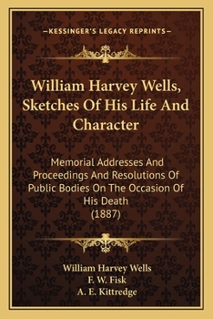 In Memoriam, William Harvey Wells: Sketches of his Life and Character: Memorial Addresses and Proceedings and Resolutions of Public Bodies on the Occasion of his Death