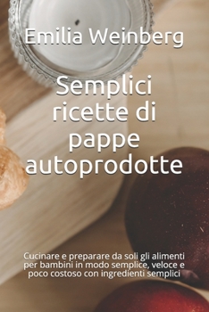 Semplici ricette di pappe autoprodotte: Cucinare e preparare da soli gli alimenti per bambini in modo semplice, veloce e poco costoso con ingredienti semplici