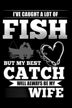 I've Caught A Lot of Fish But My Best Catch Will Always Be My Wife: Notebook For The Serious Fisherman To Record Fishing Trip Experiences | Fisher Man ... Fishing journal gift | 6x9 Inch | 120 Pages