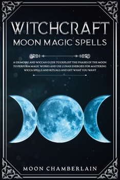 Witchcraft Moon Magic Spells: A Grimoire and Wiccan Guide to Exploit the Phases of the Moon to Perform Magic Works and Use Lunar Energies for Mastering Wicca Spells and Rituals and Get What You Want