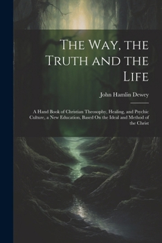The Way, the Truth and the Life: A Hand Book of Christian Theosophy, Healing, and Psychic Culture, a New Education, Based On the Ideal and Method of the Christ