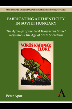 Fabricating Authenticity in Soviet Hungary: The Afterlife of the First Hungarian Soviet Republic in the Age of State Socialism - Book  of the Anthem Series on Russian, East European and Eurasian Studies