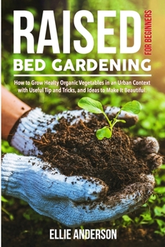 RAISED BED GARDENING FOR BEGINNERS: How to Grow Healthy Organic Vegetables in an Urban Context, with Useful Tips and Tricks, and Ideas to Make It Beautiful