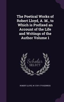 The Poetical Works of Robert Lloyd, A. M., to Which Is Prefixed an Account of the Life and Writings of the Author Volume 1