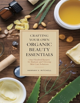 Crafting Your Own Organic Beauty Essentials: One Hundred Recipes for Radiant and Glowing Skin Care Solutions