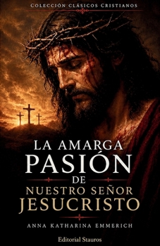La amarga Pasión de Nuestro Señor Jesucristo: Según las contemplaciones de la beata Anna Katharina Emmerich (Spanish Edition)
