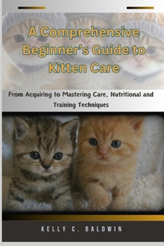 A Comprehensive Beginner’s Guide to Kitten Care: From Acquiring to Mastering Care, Nutritional and Training Techniques (Kitten Bible)