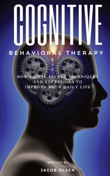 Cognitive Behavioral Therapy: How to Use Secret Techniques and Strategies to Improve Your Daily Life