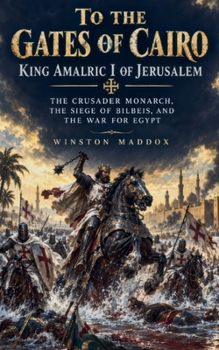 To the Gates of Cairo: King Amalric I of Jerusalem: The Crusader Monarch, the Siege of Bilbeis, and the War for Egypt (Swords of Kingdom Come: Biographies of Crusader Heroes)
