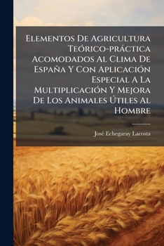 Elementos De Agricultura Te�rico-pr�ctica Acomodados Al Clima De Espa�a Y Con Aplicaci�n Especial A La Multiplicaci�n Y Mejora De Los Animales �tiles Al Hombre