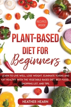 Plant-Based Diet for Beginners: Learn to Live Well, Lose Weight, Eliminate Toxins, and Eat Healthy, with the Vegetable-Based Diet. Best Food, Shopping List, and Tips.