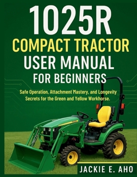 Paperback 1025R Compact Tractor user Manual for Beginners: Safe Operation, Attachment Mastery, and Longevity Secrets for the Green and Yellow Workhorse. Book