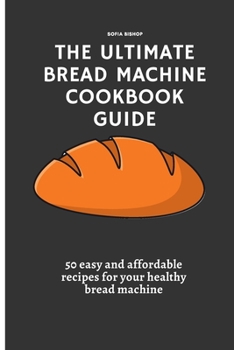 The Ultimate Bread Machine Cookbook Guide: 50 easy and affordable recipes for your healthy bread machine