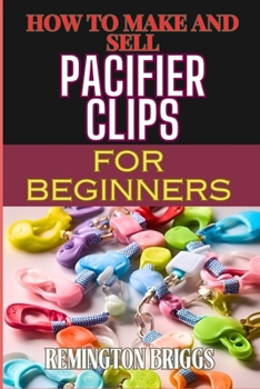 HOW TO MAKE AND SELL PACIFIER CLIPS FOR BEGINNERS: Essential Tips For Beginners To Create And Succeed In The Handmade Accessories Market