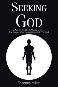 Seeking God: An Agnostic Quest for the Meaning of Life and What Happens to Your Spiritual (Ghost) Body After Death