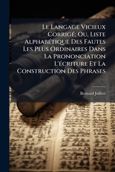 Le Langage Vicieux Corrigé, Ou Liste Alphabétique Des Fautes Les Plus Ordinaires: Dans La Prononciation, L'écriture Et La Construction Des Phrases