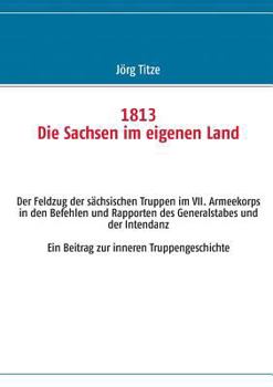 1813 Die Sachsen im eigenen Land: Der Feldzug der sächsischen Truppen im VII. Armeekorps in den Befehlen und Rapporten des Generalstabes und der Intendanz Ein Beitrag zur inneren Truppengeschichte