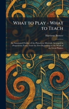 What to Play - What to Teach: An Annotated Outline of the Pianoforte Material, Arranged in Programme Form, From the First Beginnings to the Work of the Great Pianists