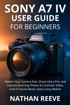 SONY A7 IV USER GUIDE FOR BEGINNERS: Master Your Camera Fast, Shoot Like a Pro, and Capture Stunning Photos & Cinematic Video, Even If You’ve Never Used a Sony Before