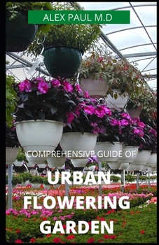 COMPREHENSIVE GUIDE OF URBAN FLOWERING GARDEN: Prefect Guide Grow, Harvest, and Arrange Stunning Seasonal Blooms (Gardening Book for Beginners,A and Flower Arranging Book)