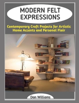 MODERN FELT EXPRESSIONS: Contemporary Craft Projects for Artistic Home Accents and Personal Flair