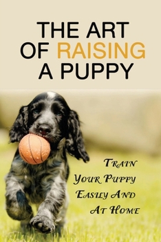 The Art Of Raising A Puppy: Train Your Puppy Easily And At Home: Puppy Training 101