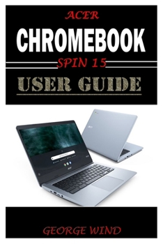 Paperback ACER CHROMEBOOK SPIN 15 USER GUIDE: The Illustrated Quick Reference Guide To Using Your Computer For Beginners And Seniors To Setup And Use Chromebook With Helpful Shortcuts, Tips And Tricks Book