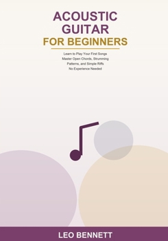 Acoustic Guitar for Beginners: Learn to Play Your First Songs -- Master Open Chords, Strumming Patterns, and Simple Riffs -- No Experience Needed