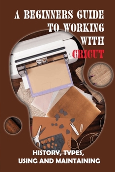 Paperback A Beginners Guide To Working With Cricut: History, Types, Using And Maintaining: How To Use A Cricut -Free Quickstart Guide Book