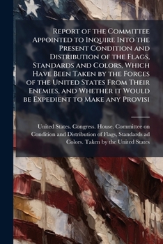 Report of the Committee Appointed to Inquire Into the Present Condition and Distribution of the Flags, Standards and Colors, Which Have Been Taken by the Forces of the United States from Their Enemies