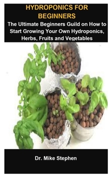 Hydroponics For Beginners: Hydroponics For Beginners: The Ultimate Beginners Guild On How To Start Growing Your Own Hydroponics, Herbs, Fruits And Vegetables