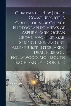 Glimpses of New Jersey Coast Resorts. A Collection of Choice Photographic Views of Asbury Park, Ocean Grove, Avon, Belmar, Spring Lake, Sea Girt, ... Hollywood, Monmoutn Beach, Sandy Hook, Etc