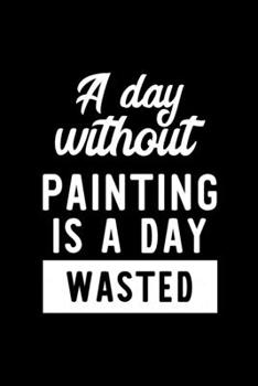 A Day Without Painting Is A Day Wasted: Notebook for Painting Lover | Great Christmas & Birthday Gift Idea for Painting Fan | Painting Journal | Painting Fan Diary | 100 pages 6x9 inches