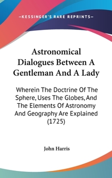 Hardcover Astronomical Dialogues Between A Gentleman And A Lady: Wherein The Doctrine Of The Sphere, Uses The Globes, And The Elements Of Astronomy And Geograph Book