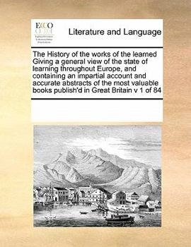 Paperback The History of the Works of the Learned Giving a General View of the State of Learning Throughout Europe, and Containing an Impartial Account and Accu Book