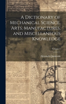 Hardcover A Dictionary of Mechanical Science, Arts, Manufactures, and Miscellaneous Knowledge; Volume 1 Book