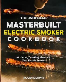 The Unofficial Masterbuilt Electric Smoker Cookbook: Mastering Smoking Meat with Your Electric Smoker