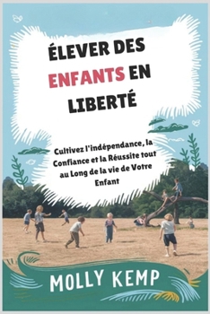 Élever des Enfants en Liberté: Cultivez l'indépendance, la Confiance et la réussite tout au Long de la vie de Votre enfant (French Edition)