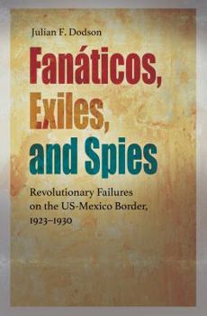 Hardcover Fanáticos, Exiles, and Spies: Revolutionary Failures on the Us-Mexico Border, 1923-1930 Book