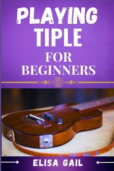 PLAYING TIPLE FOR BEGINNERS: A Simple Guide to Mastering the Basics of Tiple Music