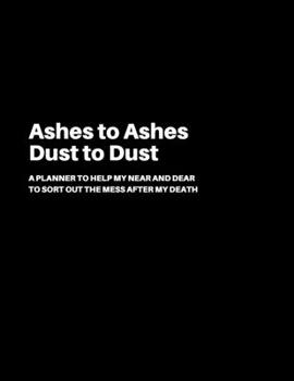 Ashes to Ashes Dust to Dust: A Planner to help my Near and Dear to sort out the mess after my death - Journal to contain Important Information Abou