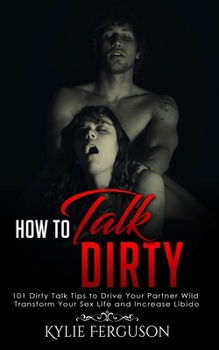 Paperback How to Talk Dirty: 101 Dirty Talk Tips to Drive Your Partner Wild, Transform Your Sex Life and Increase Libido Book