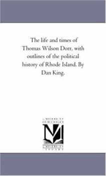 The Life And Times Of Thomas Wilson Dorr: With Outlines Of The Political History Of Rhode Island