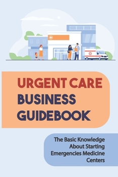 Urgent Care Business Guidebook: The Basic Knowledge About Starting Emergencies Medicine Centers: How To Start An Urgent Care Center