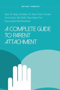 Paperback A Complete Guide to Parent Attachment: How To Help Children To Heal From Trauma And Learn The Skills They Need For Successful Relationships Book