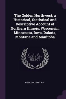 The Golden Northwest; A Historical, Statistical and Descriptive Account of Northern Illinois, Wisconsin, Minnesota, Iowa, Dakota, Montana and Manitoba
