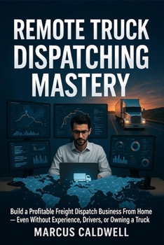 Remote Truck Dispatching Mastery : Build a Profitable Freight Dispatch Business From Home — Even Without Experience, Drivers, or Owning a Truck: A Step-by-Step Guide to Starting, Running, and Scaling