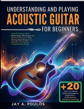 UNDERSTANDING AND PLAYING ACOUSTIC GUITAR FOR BEGINNERS: Stop Dreaming, Start Strumming-The Hands-On Method That Gets You Playing Real Songs Fast, Includes 20 Timeless Fingerpicking Songs