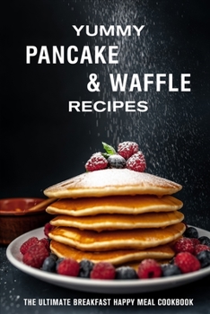 Yummy Pancake & Waffle Recipes: The Ultimate Breakfast Happy Meal Cookbook